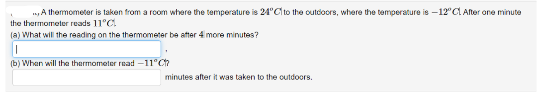 n, A thermometer is taken from a room where the temperature is 24°C| to the outdoors, where the temperature is –12°C.. After one minute
the thermometer reads 11°C.
(a) What will the reading on the thermometer be after 4 more minutes?
(b) When will the thermometer read –11°C?
minutes after it was taken to the outdoors.
