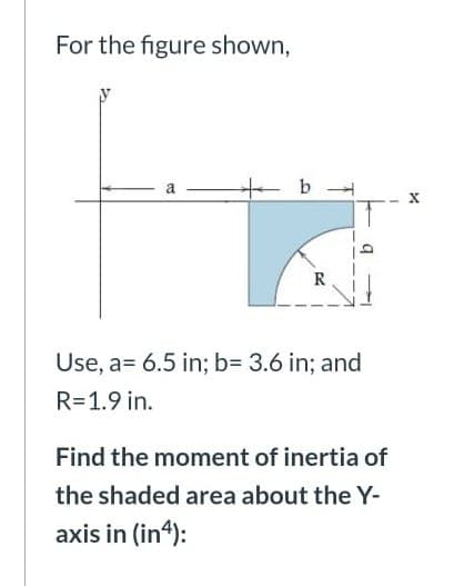 For the figure shown,
b
Use, a= 6.5 in; b= 3.6 in; and
R=1.9 in.
Find the moment of inertia of
the shaded area about the Y-
axis in (in4):
