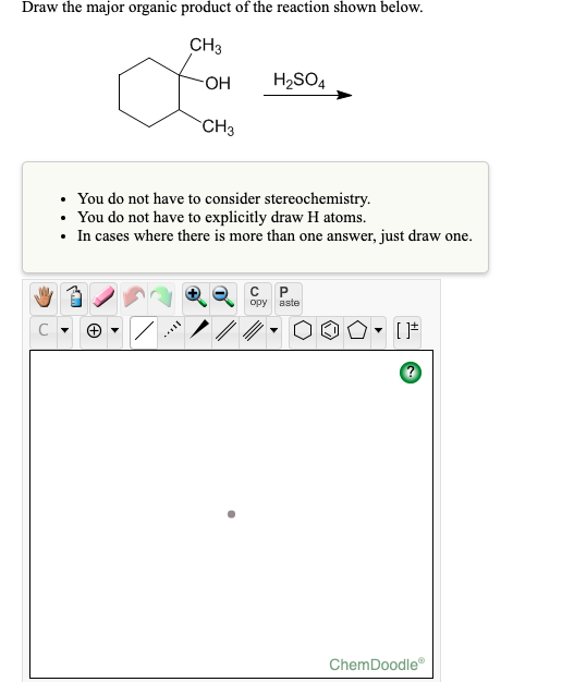 Draw the major organic product of the reaction shown below.
CH3
HO-
H2SO4
CH3
You do not have to consider stereochemistry.
• You do not have to explicitly draw H atoms.
• In cases where there is more than one answer, just draw one.
P.
aste
opy
C
ChemDoodle
