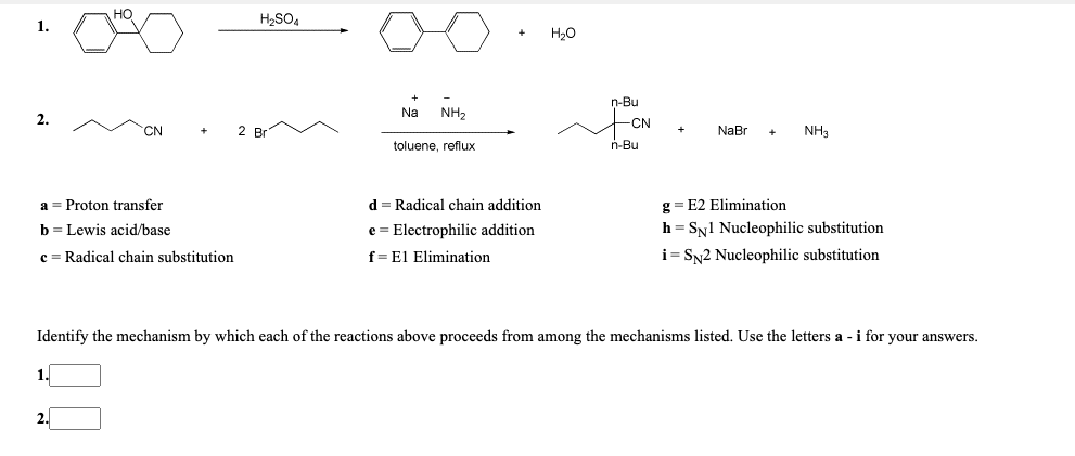 H,SO4
1.
H20
n-Bu
Na
NH2
2.
-CN
CN
2 Br
NaBr
NH3
toluene, reflux
n-Bu
a = Proton transfer
d = Radical chain addition
g= E2 Elimination
b = Lewis acid/base
e = Electrophilic addition
h = Sy1 Nucleophilic substitution
c = Radical chain substitution
f=El Elimination
i = SN2 Nucleophilic substitution
Identify the mechanism by which each of the reactions above proceeds from among the mechanisms listed. Use the letters a - i for your answers.
1.
2.
