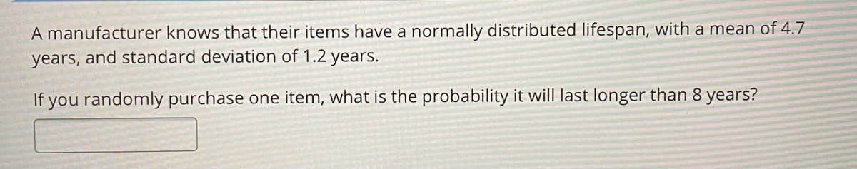A manufacturer knows that their items have a normally distributed lifespan, with a mean of 4.7
years, and standard deviation of 1.2 years.
If you randomly purchase one item, what is the probability it will last longer than 8 years?
