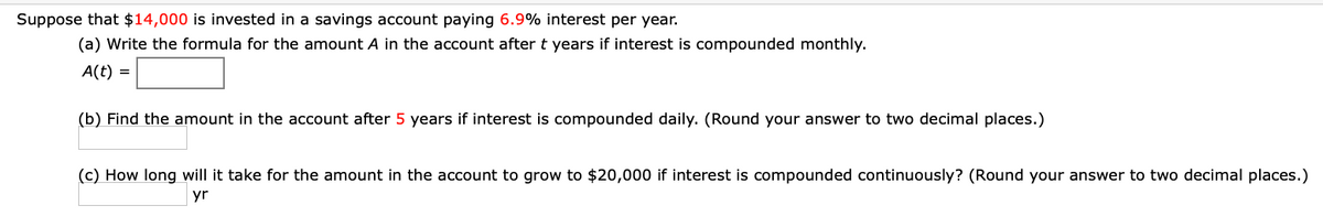 Suppose that $14,000 is invested in a savings account paying 6.9% interest per year.
(a) Write the formula for the amount A in the account after t years if interest is compounded monthly.
A(t) =
(b) Find the amount in the account after 5 years if interest is compounded daily. (Round your answer to two decimal places.)
(c) How long will it take for the amount in the account to grow to $20,000 if interest is compounded continuously? (Round your answer to two decimal places.)
yr
