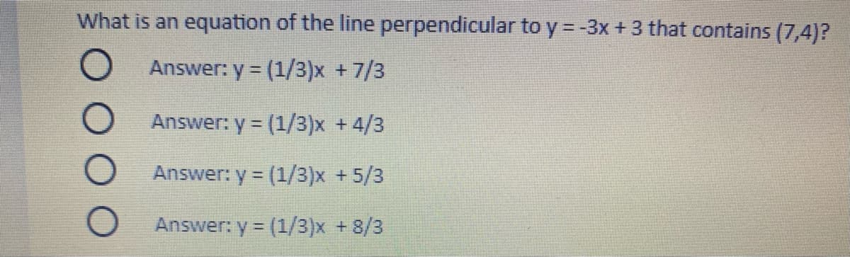 What is an equation of the line perpendicular to y = -3x + 3 that contains (7,4)?
O Answer: y (1/3)x +7/3
Answer: y = (1/3)x +4/3
Answer: y = (1/3)x +5/3
Answer: y (1/3)x +8/3
