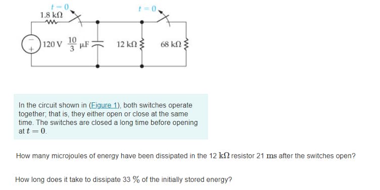 t- 0,
1.8 kN
t= 0
10
(
120 V µF 2
12 kΩ
68 kN
In the circuit shown in (Eigure 1), both switches operate
together; that is, they either open or close at the same
time. The switches are closed a long time before opening
at t = 0.
How many microjoules of energy have been dissipated in the 12 kN resistor 21 ms after the switches open?
How long does it take to dissipate 33 % of the initially stored energy?
