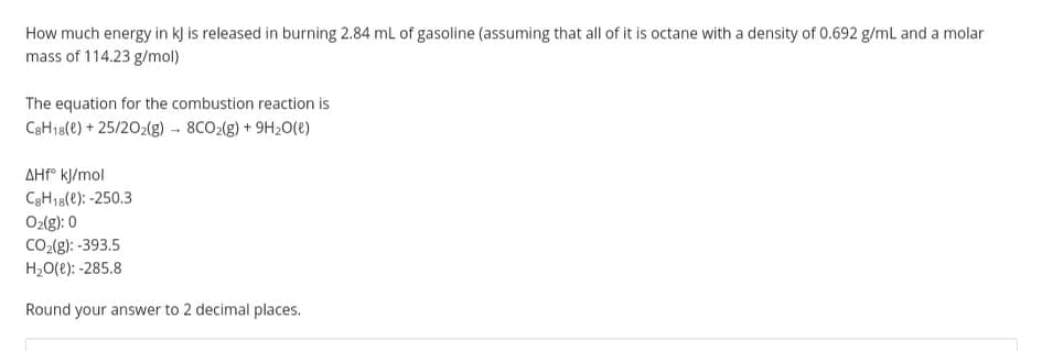 How much energy in kj is released in burning 2.84 mL of gasoline (assuming that all of it is octane with a density of 0.692 g/mL and a molar
mass of 114.23 g/mol)
The equation for the combustion reaction is
CaH18(e) + 25/202(g) - 8CO2(g) + 9H20(e)
AHP° kJ/mol
C3H18(e): -250.3
Ozlg): 0
CO-(g): -393.5
H20(e): -285.8
Round your answer to 2 decimal places.

