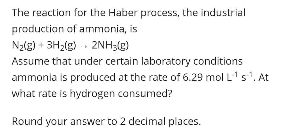 The reaction for the Haber process, the industrial
production of ammonia, is
N2(g) + 3H2(g) → 2NH3(g)
Assume that under certain laboratory conditions
ammonia is produced at the rate of 6.29 mol L-1 s-1. At
what rate is hydrogen consumed?
Round your answer to 2 decimal places.
