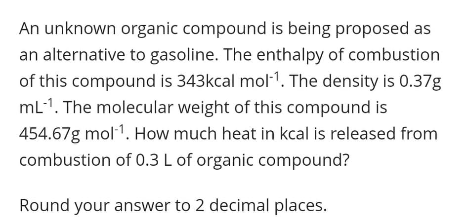 An unknown organic compound is being proposed as
an alternative to gasoline. The enthalpy of combustion
of this compound is 343kcal mol-1. The density is 0.37g
mL-1. The molecular weight of this compound is
454.67g mol-1. How much heat in kcal is released from
combustion of 0.3 L of organic compound?
Round your answer to 2 decimal places.
