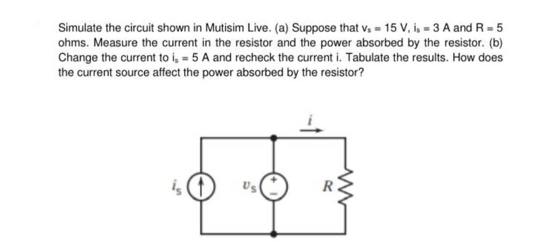 Simulate the circuit shown in Mutisim Live. (a) Suppose that vs = 15 V, is 3 A and R = 5
ohms. Measure the current in the resistor and the power absorbed by the resistor. (b)
Change the current to i, = 5 A and recheck the current i. Tabulate the results. How does
the current source affect the power absorbed by the resistor?
is
Us
