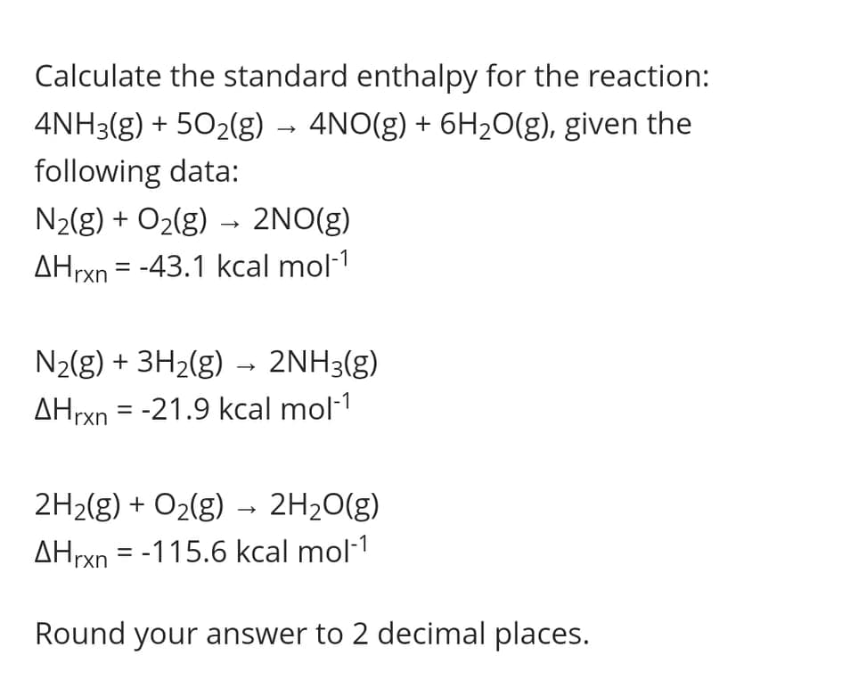 Calculate the standard enthalpy for the reaction:
4NH3(g) + 502(g) → 4NO(g) + 6H20(g), given the
following data:
N2(g) + O2(g) – 2NO(g)
AHrxn = -43.1 kcal mol-1
%3D
N2(g) + 3H2(g)
2NH3(g)
AHrxn = -21.9 kcal mol-1
2H2(g) + O2(g) →
2H20(g)
AHrxn = -115.6 kcal mol·1
Round your answer to 2 decimal places.
