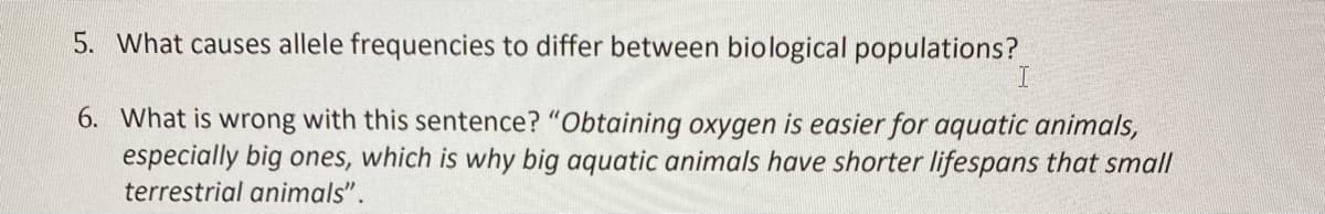 5. What causes allele frequencies to differ between biological populations?
6. What is wrong with this sentence? "Obtaining oxygen is easier for aquatic animals,
especially big ones, which is why big aquatic animals have shorter lifespans that small
terrestrial animals".
