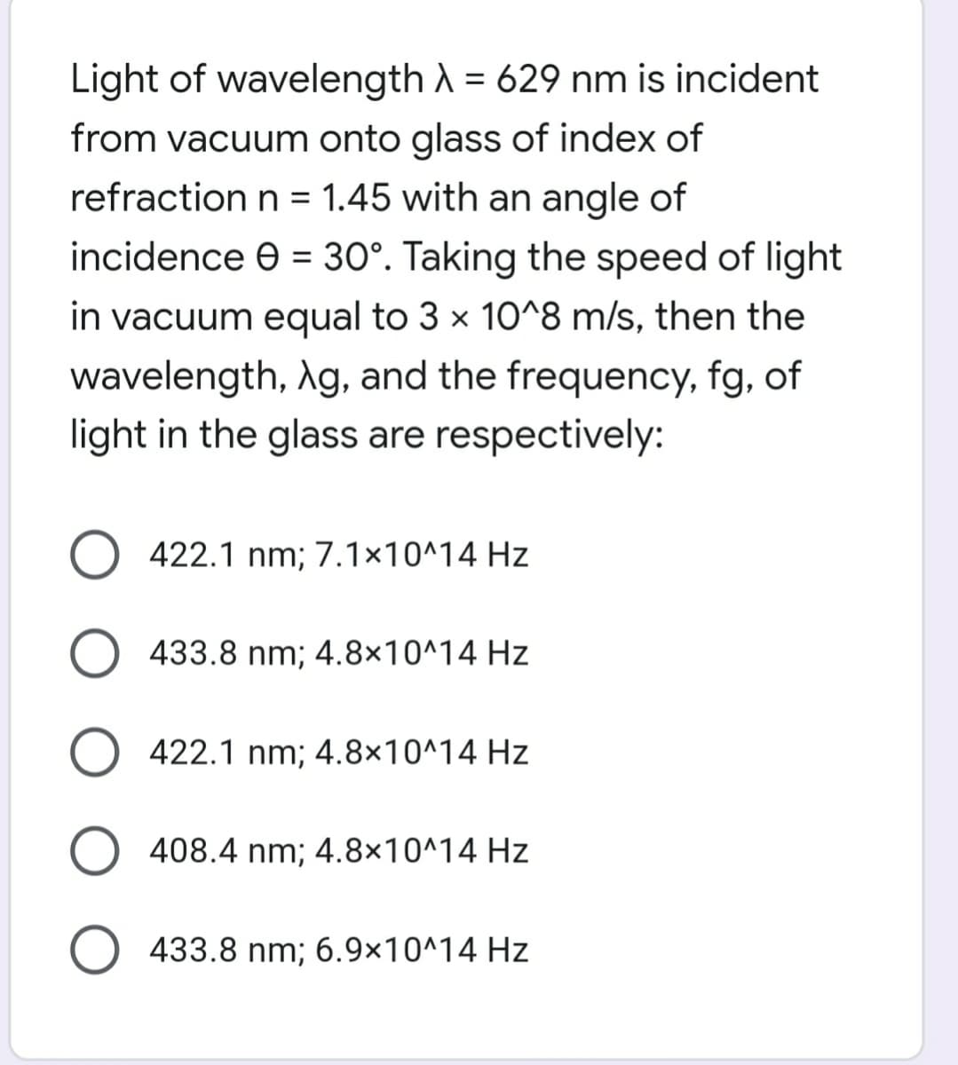Light of wavelength A = 629 nm is incident
from vacuum onto glass of index of
refraction n = 1.45 with an angle of
incidence e = 30°. Taking the speed of light
in vacuum equal to 3 x 10^8 m/s, then the
wavelength, Ag, and the frequency, fg, of
light in the glass are respectively:
O 422.1 nm; 7.1×10^14 Hz
O 433.8 nm; 4.8×10^14 Hz
O 422.1 nm; 4.8×10^14 Hz
408.4 nm; 4.8×10^14 Hz
O 433.8 nm; 6.9×10^14 Hz
