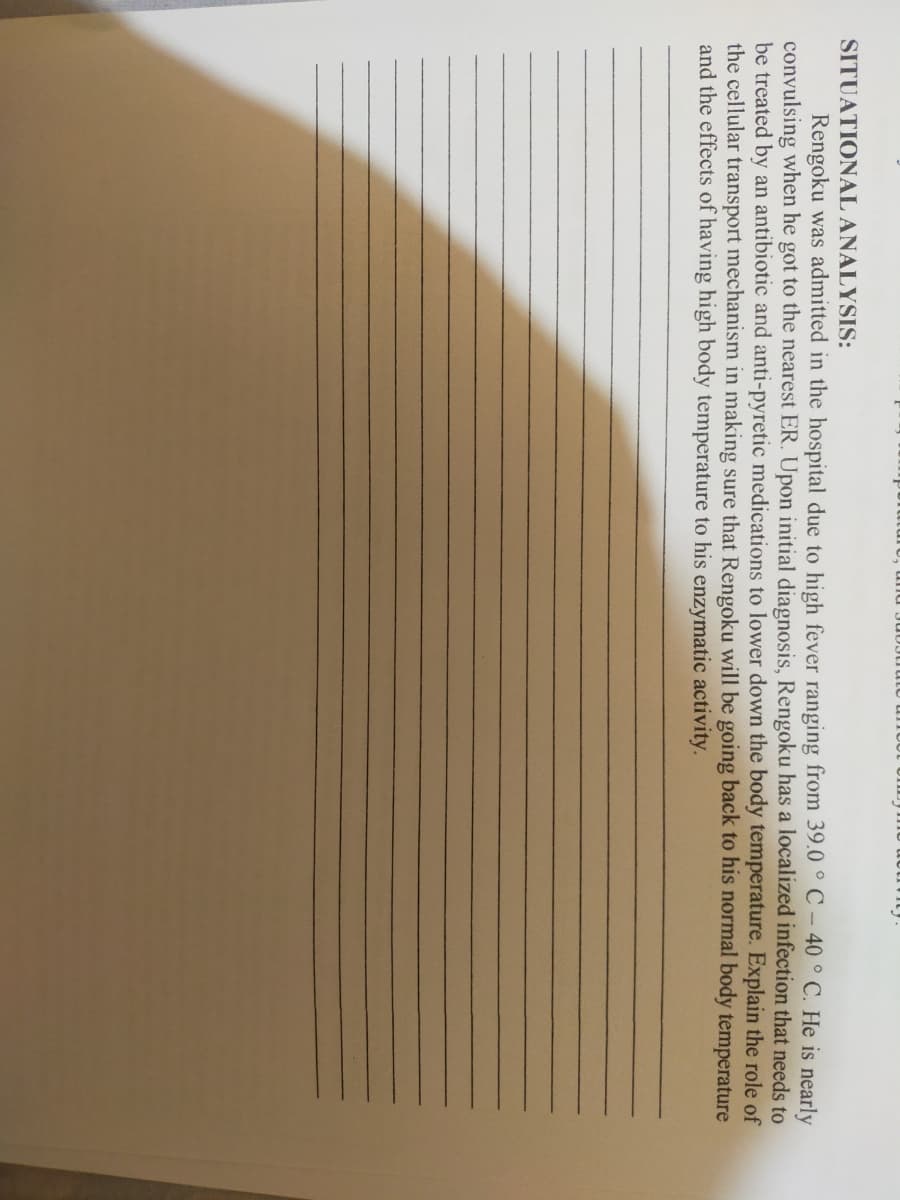 SITUATIONAL ANALYSIS:
Rengoku was admitted in the hospital due to high fever ranging from 39.0 °C - 40 ° C. He is nearly
convulsing when he got to the nearest ER. Upon initial diagnosis, Rengoku has a localized infection that needs to
be treated by an antibiotic and anti-pyretic medications to lower down the body temperature. Explain the role of
the cellular transport mechanism in making sure that Rengoku will be going back to his normal body temperature
and the effects of having high body temperature to his enzymatic activity.
