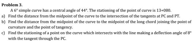 Problem 3.
A 6° simple curve has a central angle of 44°. The stationing of the point of curve is 13+080.
a) Find the distance from the midpoint of the curve to the intersection of the tangents at PC and PT.
b) Find the distance from the midpoint of the curve to the midpoint of the long chord joining the point of
curvature and the point of tangency.
c) Find the stationing of a point on the curve which intersects with the line making a deflection angle of 8°
with the tangent through the PC.
