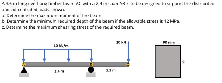 A 3.6 m long overhang timber beam AC with a 2.4 m span AB is to be designed to support the distributed
and concentrated loads shown.
a. Determine the maximum moment of the beam.
b. Determine the minimum required depth of the beam if the allowable stress is 12 MPa.
c. Determine the maximum shearing stress of the required beam.
20 kN
90 mm
60 kN/m
2.4 m
1.2 m

