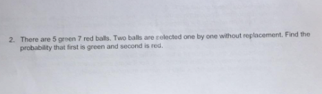 2. There are 5 green 7 red balls. Two balls are selected one by one without replacement. Find the
probability that first is green and second is red.
