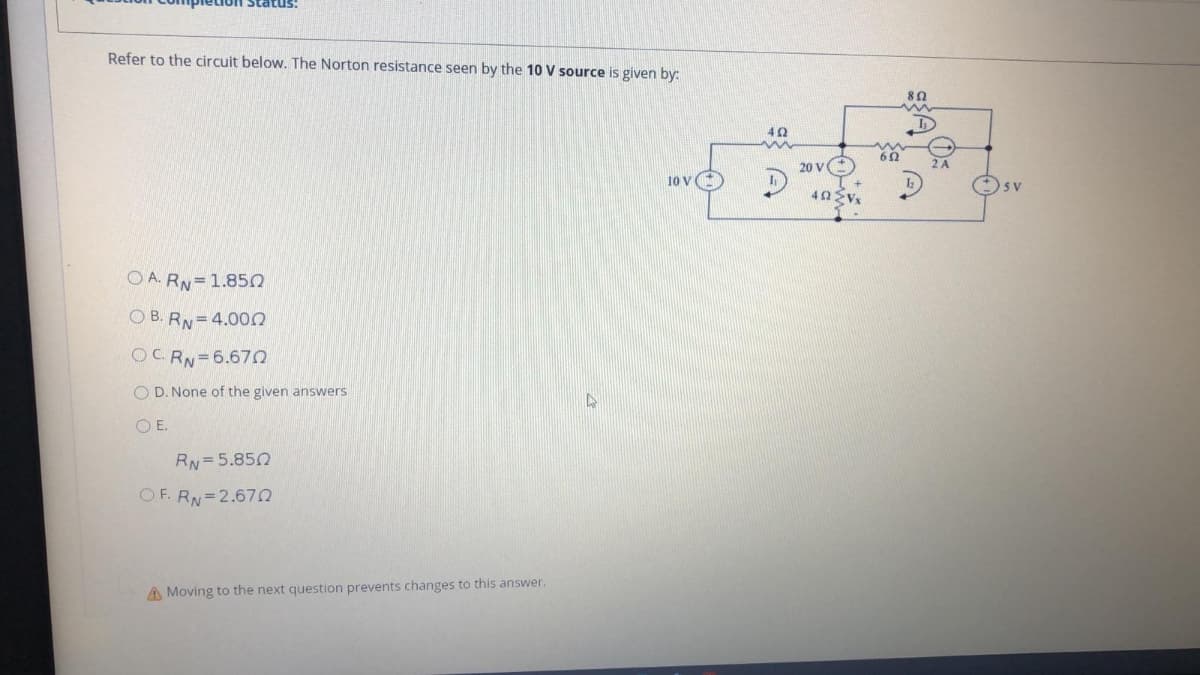 Refer to the circuit below. The Norton resistance seen by the 10 V source is given by:
20 v
2 A
10 V
40 Vx
O A. RN=1.850
O B. RN=4.00n
OC. RN=6.670
O D. None of the given answers
O E.
RN=5.850
OF. RN=2.67
A Moving to the next question prevents changes to this answer.
