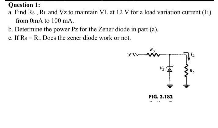 Question 1:
a. Find Rs , RL and Vz to maintain VL at 12 V for a load variation current (IL)
from 0mA to 100 mA.
b. Determine the power Pz for the Zener diode in part (a).
c. If Rs = RL Does the zener diode work or not.
Rs
16 Vo
Vz
RL
FIG. 2.182
