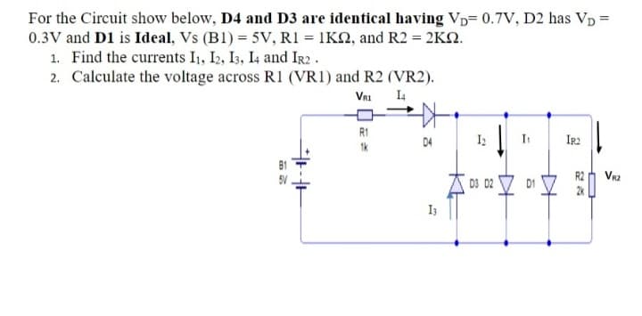 For the Circuit show below, D4 and D3 are identical having Vp= 0.7V, D2 has Vp =
0.3V and D1 is Ideal, Vs (B1) = 5V, R1 = 1K2, and R2 = 2KN.
1. Find the currents I1, I2, I3, I4 and IR2 .
2. Calculate the voltage across R1 (VR1) and R2 (VR2).
VRI
I4
R1
D4
In
IR2
1k
R2
Vr2
A 03 D2 V D1
I3
