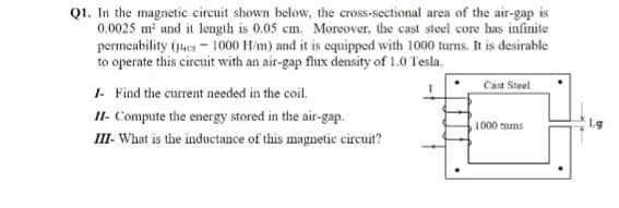Q1. In the magnetic circuit shown below, the cross-sectional area of the air-gap is
0.0025 m and it length is 0.05 cm. Moreover, the cast steel core has infinite
permeability (es - 1000 H/m) and it is equipped with 1000 turns. It is desirable
to operate this circuit with an air-gap flux density of 1.0 Tesla.
Cast Steel
I- Find the current needed in the coil.
II- Compute the energy stored in the air-gap.
II- What is the inductance of this magnetic circuit?
1000 turas
Lg
