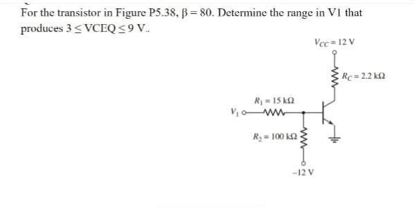 For the transistor in Figure P5.38, B = 80. Determine the range in V1 that
produces 3 < VCEQ<9V.
Vcc = 12 V
Rc= 2.2 k2
R = 15 k2
Vow
R3 = 100 k2
-12 V
