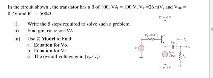 In the circuit shown, the transistor has a ß of 100, VA = 100 V, Vr =26 mV, and VBE =
0.7V and RL = 5002.
v*=+3 V
i)
Write the 5 steps required to solve such a problem.
ii)
Find gm, ra, re, and VA.
Rs- 10 ka
ww
iii)
a. Equation for Vo.
b. Equation for Vi
c. The overall voltage gain (v./Vs)
Use A Model to Find:
2 mA
V=-3 V
