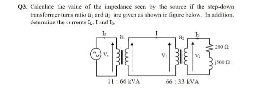 Q3. Caleulate the value of the impedance seen by the source if the step-down
transformer turns ratio a; and az are given as shown in figure below. In addition,
determine the currents IL. I and Is.
200 2
V.
jsoon
11: 66 kVA
66 : 33 kVA

