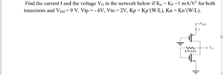 Find the current I and the voltage Vo in the network below if K, = Kp =1 mA/V2 for both
transistors and Vpp = 9 V. Vtp = - 6V, Vtn = 2V, Kp = Kp'(W/L), Kn = Kn'(W/L).
+VDD
Vo
470 kn
