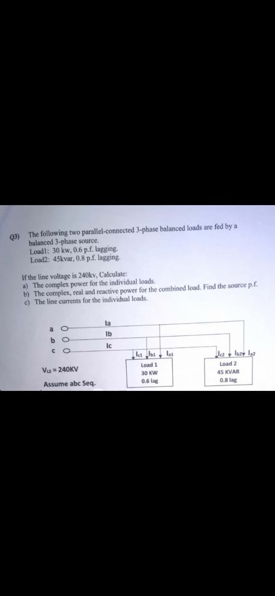 03) The following two parallel-connected 3-phase balanced loads are fed by a
balanced 3-phase source.
Loadl: 30 kw, 0.6 p.f. lagging.
Load2: 45kvar, 0.8 p.f. lagging.
If the line voltage is 240kv, Calculate:
a) The complex power for the individual loads.
b) The complex, real and reactive power for the combined load. Find the source p.f.
c) The line currents for the individual loads.
la
a O
Ib
b.
Ic
C.
la lbi , lai
Ja y lbzy laz
Vis = 240KV
Load 1
Load 2
30 KW
45 KVAR
Assume abc Seq.
0.6 lag
0.8 lag
