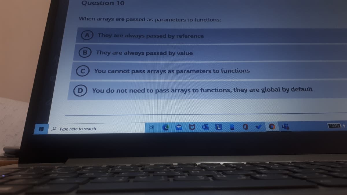 Question 10
When arrays are passed as parameters to functions:
They are always passed by reference
B
They are always passed by value
You cannot pass arrays as parameters to functions
You do not need to pass arrays to functions, they are global by default
L
100%
P Type here to search
