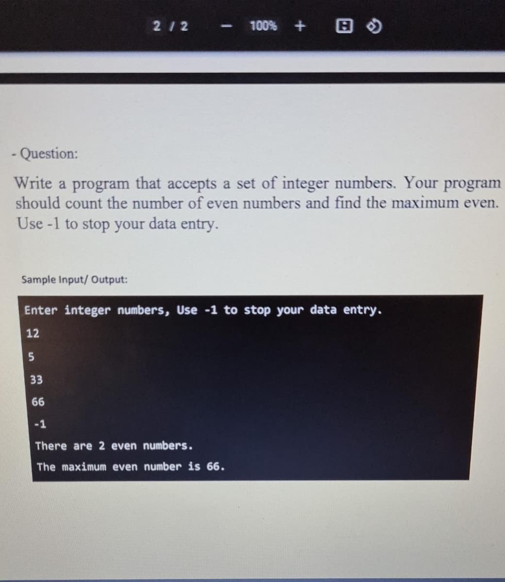 212
100% + B O
- Question:
Write a program that accepts a set of integer numbers. Your program
should count the number of even numbers and find the maximum even.
Use -1 to stop your data entry.
Sample Input/ Output:
Enter integer numbers, Use -1 to stop your data entry.
12
33
66
-1
There are 2 even numbers.
The maximum even number is 66.
