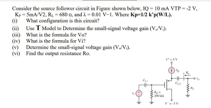 Consider the source follower circuit in Figure shown below, IQ = 10 mA VTP = -2 V,
Kp = 5mA/V2, RL = 680 o, and 2 = 0.01 V–1. Where Kp=1/2 k'p(W/L).
(i)
What configuration is this circuit?
(ii)
Use T Model to Determine the small-signal voltage gain (V/V¡).
(iii) What is the formula for Vo?
(iv) What is the formula for Vi?
(v)
Determine the small-signal voltage gain (V/V:).
(vi) Find the output resistance Ro.
V* = 5 V
KL
RG=
200 k2
V=-5 V
ww
