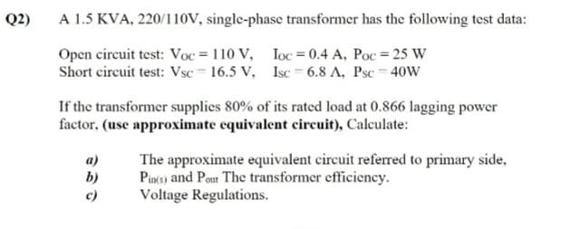 Q2)
A 1.5 KVA, 220/110V, single-phase transformer has the following test data:
Open circuit test: Voc = 110 V,
Short circuit test: Vsc = 16.5 V,
Ioc = 0.4 A, Poc = 25 W
Isc = 6.8 A, Psc = 40W
If the transformer supplies 80% of its rated load at 0.866 lagging power
factor, (use approximate equivalent circuit), Calculate:
a)
b)
The approximate equivalent circuit referred to primary side,
Pincs) and Pout The transformer efficiency.
Voltage Regulations.
c)

