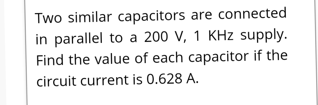 Two similar capacitors are connected
in parallel to a 200 V, 1 KHz supply.
Find the value of each capacitor if the
circuit current is 0.628 A.
