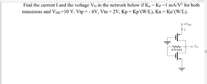 Find the current I and the voltage Vo in the network below if K, = Kp =1 mA/V? for both
transistors and Vpp=10 V. Vtp = - 6V, Vtn = 2V, Kp = Kp'(W/L), Kn = Kn'(W/L).
%3D
o Vo
470 k
