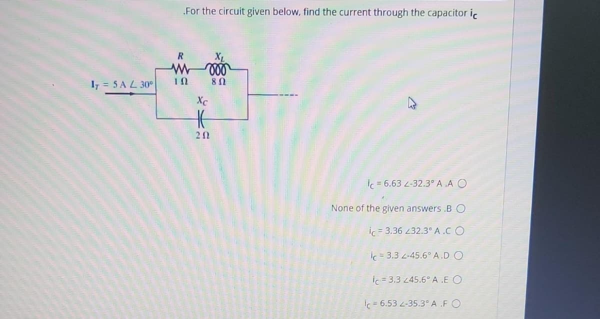 For the circuit given below, find the current through the capacitor ic
R
I = 5 A L 30°
XC
20
İc = 6.63 L-32.3° A .A O
None of the given answers .B O
ic = 3.36 32.3° A.C O
İc = 3.3 2-45.6° A.D O
ic = 3.3 245.6° A .E O
ic = 6.53 2-35.3° A .F O
