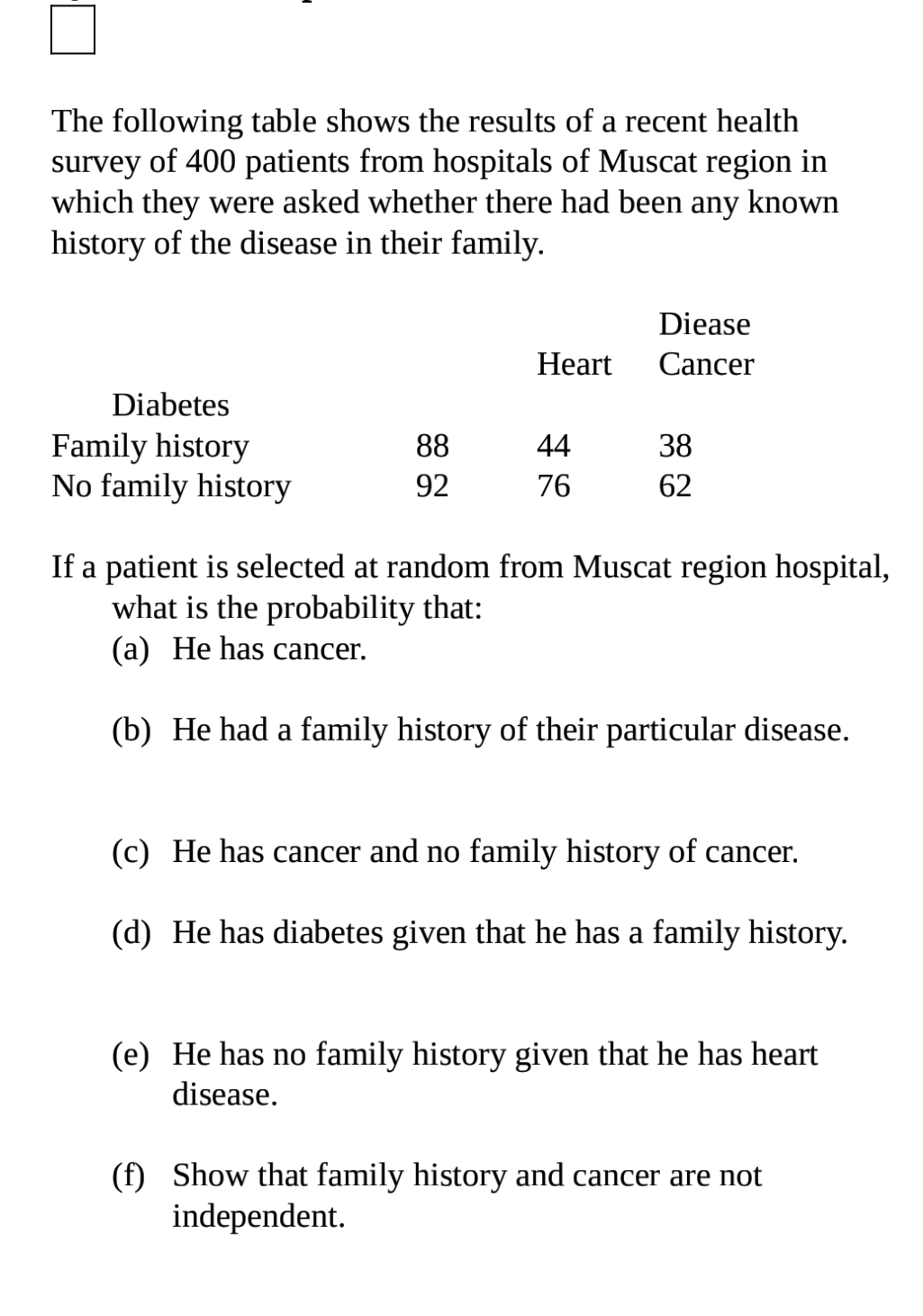 The following table shows the results of a recent health
survey of 400 patients from hospitals of Muscat region in
which they were asked whether there had been any known
history of the disease in their family.
Diease
Нeart
Cancer
Diabetes
Family history
No family history
88
44
38
92
76
62
If a patient is selected at random from Muscat region hospital,
what is the probability that:
(a) He has cancer.
(b) He had a family history of their particular disease.
(c) He has cancer and no family history of cancer.
(d) He has diabetes given that he has a family history.
(e) He has no family history given that he has heart
disease.
(f) Show that family history and cancer are not
independent.
