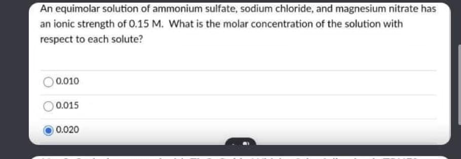 An equimolar solution of ammonium sulfate, sodium chloride, and magnesium nitrate has
an ionic strength of 0.15 M. What is the molar concentration of the solution with
respect to each solute?
0.010
0.015
0.020
