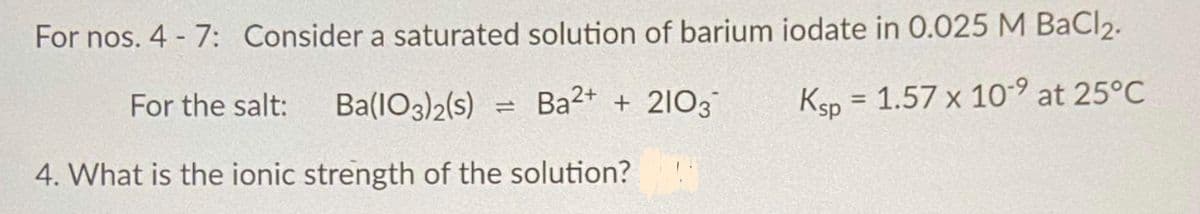 For nos. 4 - 7: Consider a saturated solution of barium iodate in 0.025 M BaCl2.
For the salt:
Ba(1O3)2(s)
Ba2+ + 2103
Ksp = 1.57 x 10-9 at 25°C
%3D
4. What is the ionic strength of the solution?
