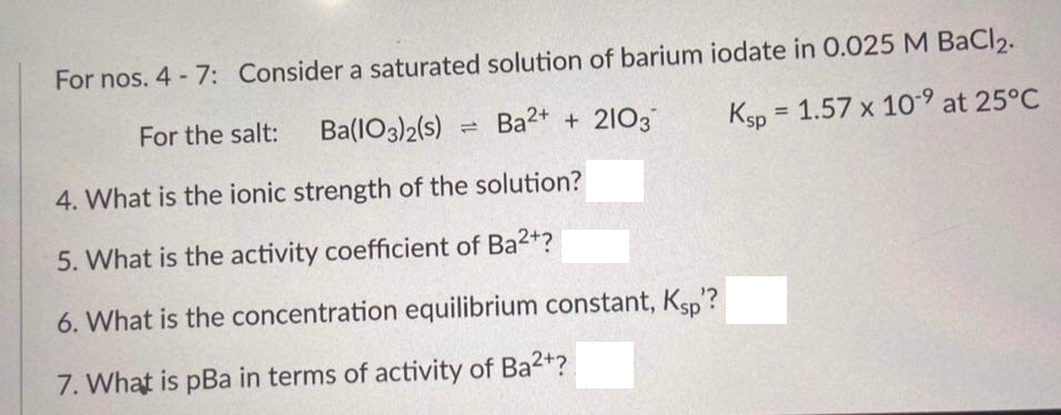 For nos. 4 - 7: Consider a saturated solution of barium iodate in 0.025 M BaCl2.
For the salt:
Ba(1O3)2(s)
Ba2+ + 2103
Ksp =
1.57 x 109 at 25°C
%3D
4. What is the ionic strength of the solution?
5. What is the activity coefficient of Ba2+?
6. What is the concentration equilibrium constant, Ksp?
7. What is pBa in terms of activity of Ba2+?
