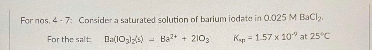 For nos. 4 - 7: Consider a saturated solution of barium iodate in 0.025 M BaCl2.
For the salt:
Ba(1O3)2(s)
Ba2+ + 2103
Ksp = 1.57 x 10-9 at 25°C
%3D
