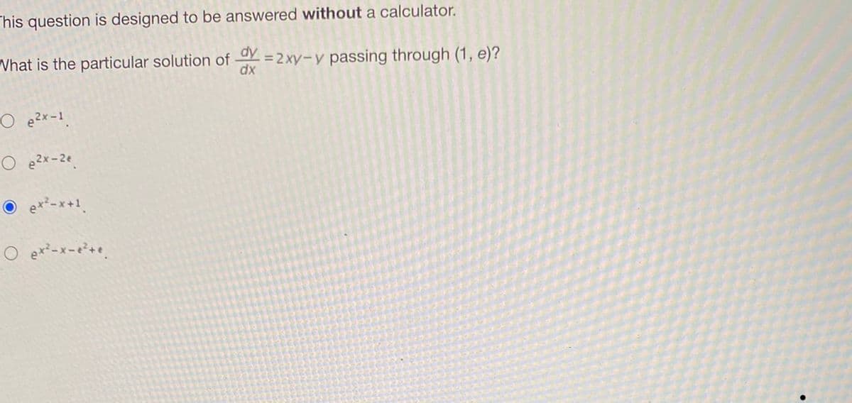 This question is designed to be answered without a calculator.
dy
What is the particular solution of = 2xy-y passing through (1, e)?
dx
O e²x-1.
Oe2x-2e.
Ⓒe*²-x+¹.
O ex²-x-e²+e.
