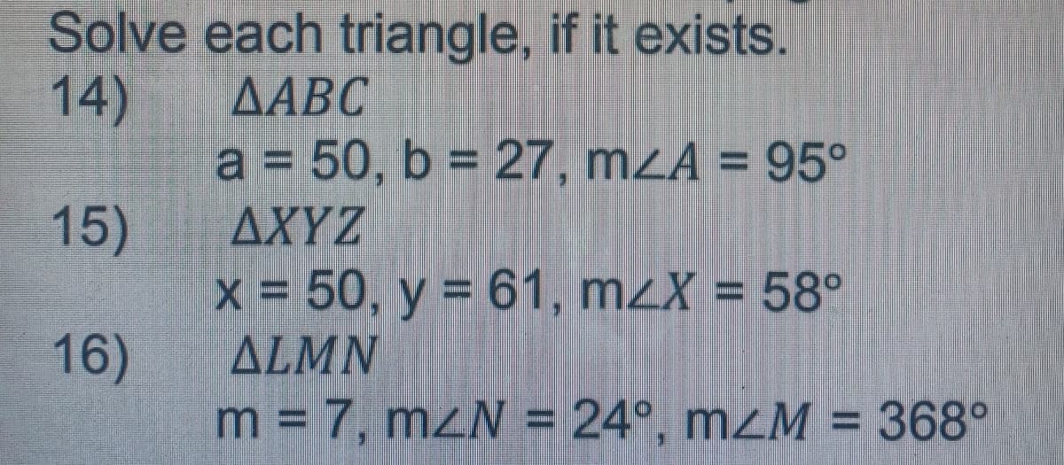 Solve each triangle, if it exists.
14)
AABC
a = 50, b = 27, mZA = 95°
AXYZ
X = 50, y = 61, m2X = 58°
ALMN
m = 7, mzN = 24°, mzM = 368°
15)
16)
%3D
%3D
