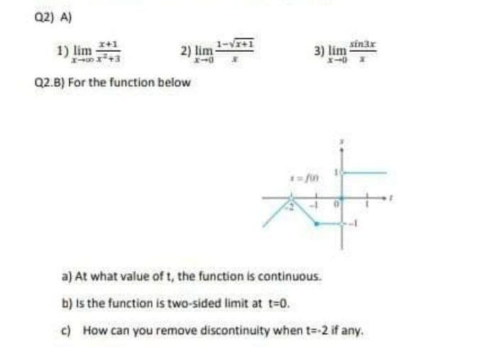 Q2) A)
1) lim +1
2) lim 1-v+1
sinar
3) lim
Q2.B) For the function below
1 fin
a) At what value of t, the function is continuous.
b) is the function is two-sided limit at t=0.
c) How can you remove discontinuity when t=-2 if any.
