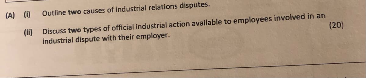 (A) (i)
Outline two causes of industrial relations disputes.
(ii)
Discuss two types of official industrial action available to employees involved in an
industrial dispute with their employer.
(20)
