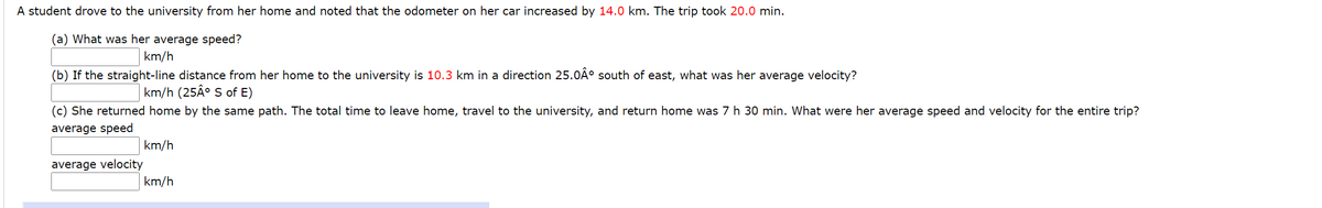 A student drove to the university from her home and noted that the odometer on her car increased by 14.0 km. The trip took 20.0 min.
(a) What was her average speed?
km/h
(b) If the straight-line distance from her home to the university is 10.3 km in a direction 25.0Ã° south of east, what was her average velocity?
km/h (25Â° S of E)
(c) She returned home by the same path. The total time to leave home, travel to the university, and return home was 7 h 30 min. What were her average speed and velocity for the entire trip?
average speed
km/h
average velocity
km/h
