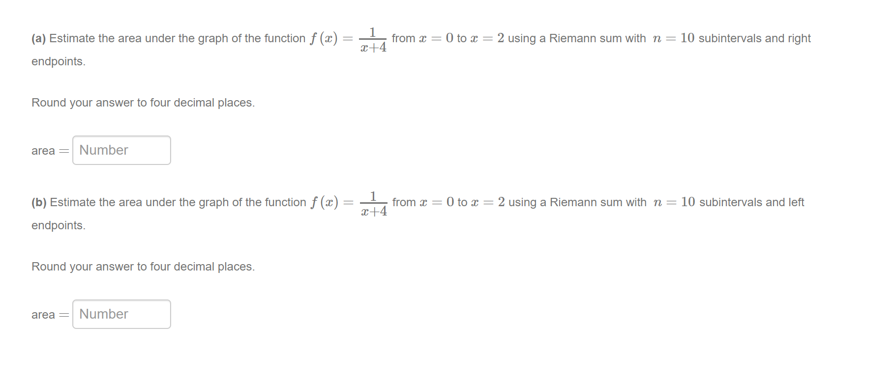 (a) Estimate the area under the graph of the function f (x)
from x = 0 to x = 2 using a Riemann sum with n = 10 subintervals and right
x+4
endpoints.
Round your answer to four decimal places.
area =
Number
1
from x = 0 to x = 2 using a Riemann sum with n = 10 subintervals and left
x+4
(b) Estimate the area under the graph of the function f (x)
endpoints.
Round your answer to four decimal places.
area =
Number
