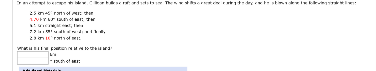 In an attempt to escape his island, Gilligan builds a raft and sets to sea. The wind shifts a great deal during the day, and he is blown along the following straight lines:
2.5 km 45° north of west; then
4.70 km 60° south of east; then
5.1 km straight east; then
7.2 km 55° south of west; and finally
2.8 km 10° north of east.
What is his final position relative to the island?
km
o south of east
Additional Matorialc
