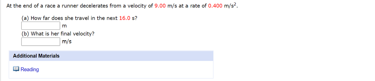 At the end of a race a runner decelerates from a velocity of 9.00 m/s at a rate of 0.400 m/s2.
(a) How far does she travel in the next 16.0 s?
m
(b) What is her final velocity?
m/s
Additional Materials
Reading
