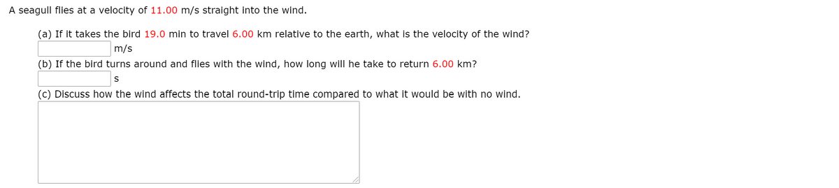 A seagull flies at a velocity of 11.00 m/s straight into the wind.
(a) If it takes the bird 19.0 min to travel 6.00 km relative to the earth, what is the velocity of the wind?
m/s
(b) If the bird turns around and flies with the wind, how long will he take to return 6.00 km?
S
(c) Discuss how the wind affects the total round-trip time compared to what it would be with no wind.
