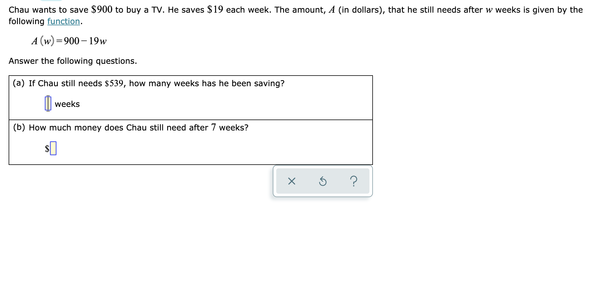 Chau wants to save $900 to buy a TV. He saves $19 each week. The amount, A (in dollars), that he still needs after w weeks is given by the
following function
A (w)900 19w
Answer the following questions.
(a) If Chau still needs $539, how many weeks has he been saving?
weeks
(b) How much money does Chau still need after 7 weeks?
